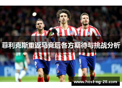 菲利克斯重返马竞后各方期待与挑战分析 菲利克斯重返马竞后各方期待与挑战分析