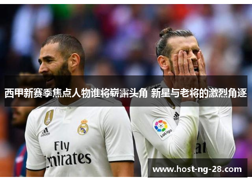 西甲新赛季焦点人物谁将崭露头角 新星与老将的激烈角逐