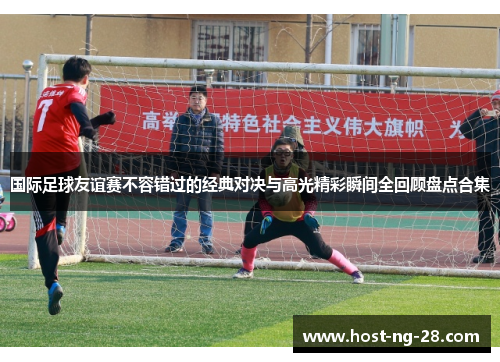 国际足球友谊赛不容错过的经典对决与高光精彩瞬间全回顾盘点合集 国际足球友谊赛不容错过的经典对决与高光精彩瞬间全回顾盘点合集