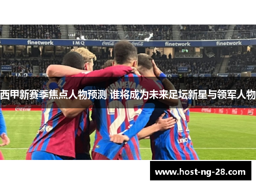 西甲新赛季焦点人物预测 谁将成为未来足坛新星与领军人物 西甲新赛季焦点人物预测 谁将成为未来足坛新星与领军人物
