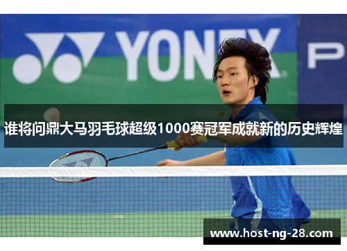 谁将问鼎大马羽毛球超级1000赛冠军成就新的历史辉煌 谁将问鼎大马羽毛球超级1000赛冠军成就新的历史辉煌