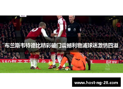 布兰斯韦特德比精彩破门震撼利物浦球迷激情四溢