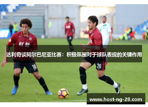 达利奇谈阿尔巴尼亚比赛:积极氛围对于球队表现的关键作用 达利奇谈阿尔巴尼亚比赛:积极氛围对于球队表现的关键作用